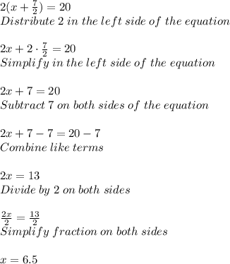 2(x+\frac{7}{2} )=20\\ Distribute \; 2 \; in \; the \; left \; side \; of \; the \; equation\\ \\ 2x+2 \cdot \frac{7}{2} =20\\ Simplify \; in \; the\; left\; side \; of \;the \;equation\\ \\ 2x+7=20\\ Subtract \; 7 \;on\; both \;sides \; of\; the \; equation\\ \\ 2x+7-7=20-7\\ Combine\; like \; terms\\ \\ 2x=13\\ Divide \; by \; 2\;on \; both\; sides\\ \\ \frac{2x}{2} =\frac{13}{2} \\ Simplify \; fraction\;on \; both \; sides\\ \\ x=6.5