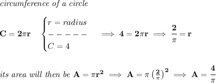 \bf \textit{circumference of a circle}\\\\&#10;C=2\pi r\quad &#10;\begin{cases}&#10;r=radius\\&#10;-----\\&#10;C=4&#10;\end{cases}\implies 4=2\pi r\implies \cfrac{2}{\pi }=r&#10;\\\\\\&#10;\textit{its area will then be }A=\pi r^2\implies A=\pi \left( \frac{2}{\pi } \right)^2\implies A=\cfrac{4}{\pi }