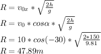 R= v_{0x} * \sqrt{ \frac{2h}{g} } \\ R=v_{0} * cos \alpha* \sqrt{ \frac{2h}{g} } \\ R=10*cos(-30)* \sqrt{ \frac{2*150}{9.81} } \\ R=47.89m