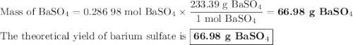 \text{Mass of BaSO$_{4}$} = \text{0.286 98 mol BaSO$_{4}$} \times \dfrac{\text{233.39 g BaSO$_{4}$}}{\text{1 mol BaSO$_{4}$}} = \textbf{66.98 g BaSO$_{4}$}\\\\\text{The theoretical yield of barium sulfate is } \boxed{\textbf{66.98 g BaSO$_{4}$}}