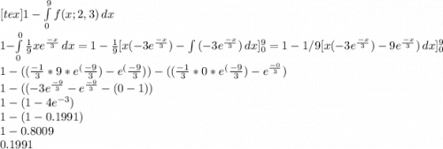[tex]1 - \int\limits^9_0 {f(x;2,3)} \, dx \\1- \int\limits^0_0 {\frac{1}{9}xe^{\frac{-x}{3} } \, dx\\\\= 1- \frac{1}{9} [x(-3e^{\frac{-x}{3}}) -\int\limits {(-3e^{\frac{-x}{3}})} \, dx]^9_0= 1- 1/9 [x(-3e^{\frac{-x}{3}}) -9e^{\frac{-x}{3}})} \, dx]^9_0\\1-((\frac{-1}{3} *9*e^({\frac{-9}{3}})- e^(\frac{-9}{3}))- ((\frac{-1}{3} *0*e^(\frac{-9}{3})-e^{\frac{-0}{3}})\\1-((-3e^{\frac{-9}{3} }-e^{\frac{-9}{3}}-(0-1))\\1-(1-4e^{-3})\\1-(1-0.1991)\\1-0.8009\\0.1991