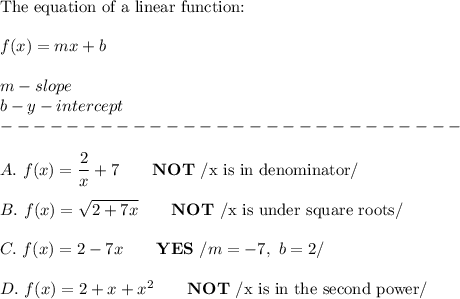 \text{The equation of a linear function:}\\\\f(x)=mx+b\\\\m-slope\\b-y-intercept\\----------------------------\\\\A.\ f(x)=\dfrac{2}{x}+7\qquad\bold{NOT}\ /\text{x is in denominator}/\\\\B.\ f(x)=\sqrt{2+7x}\qquad\bold{NOT}\ /\text{x is under square roots}/\\\\C.\ f(x)=2-7x\qquad\bold{YES}\ /m=-7,\ b=2/\\\\D.\ f(x)=2+x+x^2\qquad\bold{NOT}\ /\text{x is in the second power}/