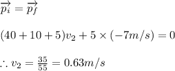 \overrightarrow{p_{i}}=\overrightarrow{p_{f}}\\\\(40+10+5)v_{2}+5\times (-7m/s)=0\\\\\therefore v_{2}=\frac{35}{55}=0.63m/s