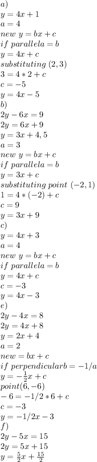 a)\\y=4x+1\\a=4\\new\ y=bx+c\\if\ parallel a=b\\y=4x+c\\substituting\point\ (2,3)\\3=4*2+c\\c=-5\\y=4x-5\\b)\\2y-6x=9\\2y=6x+9\\y=3x+4,5\\a=3\\new\ y=bx+c\\if\ parallel a=b\\y=3x+c\\substituting\ point\ (-2,1)\\1=4*(-2)+c\\c=9\\y=3x+9\\ c)\\y=4x+3\\a=4\\new\ y=bx+c\\if\ parallel a=b\\y=4x+c\\c=-3\\y=4x-3\\e)\\2y-4x=8\\2y=4x+8\\y=2x+4\\a= 2 \\new\y=bx+c\\if\ perpendicular b=-1/a\\y=- \frac{1}{2} x+c\\point(6,-6)\\-6=-1/2*6+c\\c=-3\\y=-1/2x-3\\f)\\2y-5x=15\\2y=5x+15\\y=\frac{5}{2}x+\frac{15}{2}