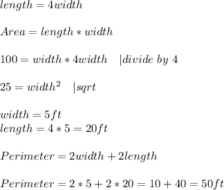 length=4width\\\\&#10;Area=length*width\\\\&#10;100=width*4width \ \ \ | divide\ by\ 4\\\\&#10;25=width^2\ \ \ | sqrt{}\\\\&#10;width=5ft\\&#10;length=4*5=20ft\\\\&#10;Perimeter=2width+2length\\\\Perimeter=2*5+2*20=10+40=50ft&#10;