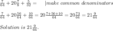 \frac{7}{64}+20\frac{7}{8}+\frac{5}{32}=\ \ \ \ | make\ common\ denominators\\\\&#10;\frac{7}{64}+20\frac{56}{64}+\frac{10}{64}=20\frac{7+56+10}{64}=20\frac{73}{64}=21\frac{9}{64}\\\\ Solution\ is\ 21\frac{9}{64}.