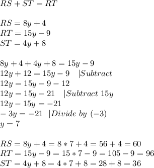 RS+ST=RT\\\\&#10;RS=8y+4\\&#10;RT=15y-9\\&#10;ST=4y+8\\\\&#10;8y+4+4y+8=15y-9\\&#10;12y+12=15y-9\ \ \ |Subtract\\&#10;12y=15y-9-12\\&#10;12y=15y-21\ \ \ | Subtract\ 15y\\&#10;12y-15y=-21\\&#10;-3y=-21 \ \ |Divide\ by\ (-3)\\&#10;y=7\\\\&#10;RS=8y+4=8*7+4=56+4=60\\&#10;RT=15y-9=15*7-9=105-9=96\\&#10;ST=4y+8=4*7+8=28+8=36