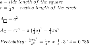 a-side\ length\ of\ the\ square\\r=\frac{1}{2}a-radius\ length\ of\ the\ circle\\\\A_{\fbox{}}=a^2\\\\A_O=\pi r^2=\pi\left(\frac{1}{2}a\right)^2=\frac{1}{4}\pi a^2\\\\Probability:\frac{\frac{1}{4}\pi a^2}{a^2}=\frac{1}{4}\pi\approx\frac{1}{4}\cdot3.14=0.785