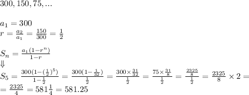 300, 150, 75,... \\ \\ a_1=300 \\ r=\frac{a_2}{a_1}=\frac{150}{300}=\frac{1}{2} \\ \\ S_n=\frac{a_1 (1-r^n)}{1-r} \\ \Downarrow \\ S_5=\frac{300(1-(\frac{1}{2})^5)}{1-\frac{1}{2}}=\frac{300(1-\frac{1}{32})}{\frac{1}{2}}=\frac{300 \times \frac{31}{32}}{\frac{1}{2}}=\frac{75 \times \frac{31}{8}}{\frac{1}{2}}=\frac{\frac{2325}{8}}{\frac{1}{2}}=\frac{2325}{8} \times 2= \\&#10;=\frac{2325}{4}=581 \frac{1}{4}=581.25