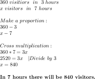360\ visitiors\ \ in\ \ 3\ hours\\&#10;x\ visitors\ \ in\ \ 7\ hours\\\\&#10;Make\ a\ proportion:\\&#10;360-3\\&#10;x-7\\\\&#10;Cross\ multiplication:\\&#10;360*7=3x\\&#10;2520=3x\ \ \ |Divide\ by\ 3\\&#10;x=840\\\\&#10;\textbf{In\ 7\ hours\ there\ will\ be\ 840\ visitors.}&#10;
