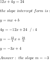 12x+4y=24 \\ \\ the \ slope \ intercept \ form \ is : \\  \\ y= mx +b \\ \\ 4y =-12x+24 \ \ / :4 \\ \\y=-\frac{12}{4}x+\frac{24}{6}\\ \\y=-3x+ 4 \\ \\Answer : \  the \ slope    \ m =-3