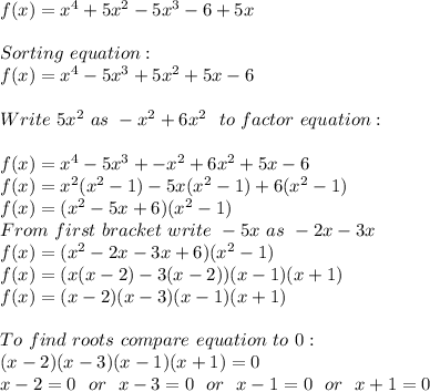 f(x)=x^4+5x^2-5x^3-6+5x\\\\&#10;Sorting\ equation:\\&#10;f(x)=x^4-5x^3+5x^2+5x-6\\\\&#10;Write\ 5x^2\ as\ -x^2+6x^2\ \ to\ factor\ equation:\\\\&#10;f(x)=x^4-5x^3+-x^2+6x^2+5x-6\\&#10;f(x)=x^2(x^2-1)-5x(x^2-1)+6(x^2-1)\\&#10;f(x)=(x^2-5x+6)(x^2-1)\\&#10;From\ first\ bracket\ write\ -5x\ as\ -2x-3x\\&#10;f(x)=(x^2-2x-3x+6)(x^2-1)\\&#10;f(x)=(x(x-2)-3(x-2))(x-1)(x+1)\\&#10;f(x)=(x-2)(x-3)(x-1)(x+1)\\\\&#10;To\ find\ roots\ compare\ equation\ to\ 0:\\&#10;(x-2)(x-3)(x-1)(x+1)=0\\&#10;x-2=0\ \ or\ \ x-3=0\ \ or\ \ x-1=0\ \ or\ \ x+1=0