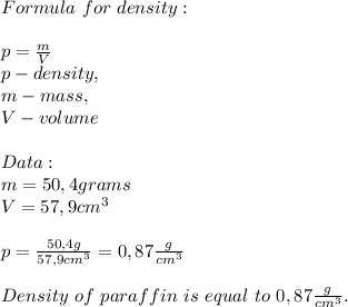 Formula\ for\ density:\\\\&#10;p=\frac{m}{V}\\p-density,\\m-mass,\\V-volume\\\\&#10;Data:\\&#10;m=50,4grams\\&#10;V=57,9cm^3\\\\&#10;p=\frac{50,4g}{57,9cm^3}=0,87\frac{g}{cm^3}\\\\Density\ of\ paraffin\ is\ equal\ to\ 0,87\frac{g}{cm^3}.&#10;