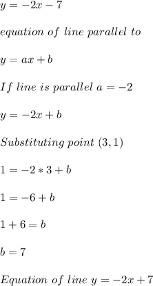 y=-2x-7\\\\equation\ of\ line\ parallel\ to \given \one\\\\y=ax+b\\\\If\ line\ is\ parallel\ a=-2\\\\y=-2x+b\\\\Substituting\ point\ (3,1)\\\\1=-2*3+b\\\\1=-6+b\\\\1+6=b\\\\b=7\\\\Equation\ of\ line\ y=-2x+7