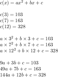 c(x)=ax^2+bx+c \\ \\&#10;c(3)=103 \\&#10;c(7)=163 \\ &#10;c(12)=328 \\ \\&#10;a \times 3^2+b \times 3 + c=103 \\&#10;a \times 7^2 + b \times 7 + c= 163 \\&#10;a \times 12^2 + b \times 12 + c =328 \\ \\&#10;9a+3b+c=103 \\&#10;49a+7b+c=163 \\&#10;144a+12b+c=328