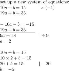 \hbox{set up a new system of equations:} \\&#10;10a+b=15 \ \ \ \ \ \ \ \ |\times (-1) \\&#10;19a+b=33 \\ \\&#10;-10a-b=-15 \\&#10;\underline{19a+b=33 \ \ \ \ \ \ } \\&#10;9a=18 \ \ \ \ \ \ \ \ \ \ \ \ \ \ \ |\div 9 \\&#10;a=2 \\ \\&#10;10a+b=15 \\&#10;10 \times 2+b=15 \\&#10;20+b=15 \ \ \ \ \ \ \ \ \ \ |-20 \\&#10;b=-5