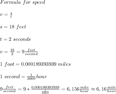 Formula\ for\ speed\\\\&#10;v=\frac{s}{t}\\\\&#10; s=18\ feet\\\\&#10;t=2\ seconds\\\\&#10;v=\frac{18}{2}=9\frac{feet}{second}\\\\&#10;1\ foot= 0.000189393939\  miles\\\\&#10;1\ second=\frac{1}{3600}hour\\\\&#10;9\frac{feet}{second}=9*\frac{0.000189393939}{\frac{1}{3600}}=6,156\frac{mile}{hour}\approx6,16\frac{mile}{hour}&#10;
