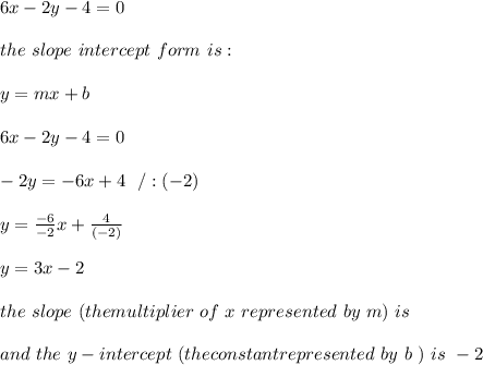 6x -2y-4 = 0 \\ \\the \ slope \ intercept \ form \ is : \\ \\ y= mx +b \\ \\6x -2y-4 = 0 \\ \\-2y =-6x+4\ \ /:(-2)\\ \\y=\frac{-6}{-2}x+\frac{4}{(-2)}\\ \\y=3x-2 \\ \\ the \ slope \ (the multiplier \ of \ x \ represented \ by \ m ) \ is \3\\ \\ and \ the \ y-intercept \ (the constantrepresented \ by \ b \ ) \ is \ -2