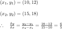 \left( { x }_{ 1 },{ y }_{ 1 } \right) =\left( 10,12 \right) \\ \\ \left( { x }_{ 2 },{ y }_{ 2 } \right) =\left( 15,18 \right) \\ \\ \therefore \quad \frac { \delta y }{ \delta x } =\frac { { y }_{ 2 }-{ y }_{ 1 } }{ { x }_{ 2 }-{ x }_{ 1 } } =\frac { 18-12 }{ 15-10 } =\frac { 6 }{ 5 } \\ \\