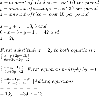 x- amount\ of\ chicken-\ cost\ 6\$\ per\ pound\\ &#10;y-amount\ of sausage\ - cost\ 3\$\ per\ pound\\&#10;z-amount\ of rice-\ cost\ 1\$\ per\ pound  \\\\&#10;x+y+z=13,5\ and\\&#10;6*x+3*y+1z=42 \ and\\&#10;z=2y\\\\&#10;First\ substitude\ z=2y\ to \ both\ equations:\\&#10; \left \{ {{x+y+2y=13,5} \atop {6x+3y+2y=42}} \right. \\\\&#10;\left \{ {{x+3y=13,5} \atop {6x+5y=42}} \right. |First\ equation\ multiply\ by\ -6\\\\&#10;\left \{ {{-6x-18y=-81 } \atop {6x+5y=42}} \right.|Adding\ equations\\&#10;\+\ -\ -\ -\ -\ -\ -\- \\&#10;-13y=-39|:-13