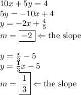 10x+5y=4 \\&#10;5y=-10x+4 \\&#10;y=-2x+\frac{4}{5} \\&#10;m=\boxed{-2} \Leftarrow \hbox{the slope} \\ \\&#10;y=\frac{x}{3}-5 \\&#10;y=\frac{1}{3}x-5 \\&#10;m=\boxed{\frac{1}{3}} \Leftarrow \hbox{the slope}