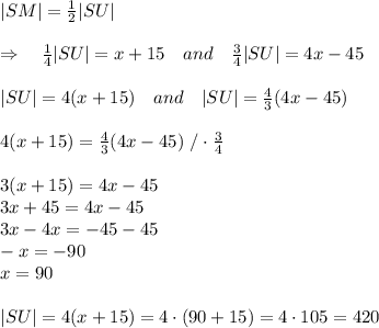 |SM|= \frac{1}{2} |SU|\\\\\Rightarrow\ \ \  \frac{1}{4} |SU|=x+15\ \ \ and\ \ \ \frac{3}{4} |SU|=4x-45\\\\|SU|=4(x+15)\ \ \ and\ \ \ |SU|= \frac{4}{3} (4x-45)\\\\4(x+15)=\frac{4}{3} (4x-45)\ /\cdot \frac{3}{4} \\\\3(x+15)=4x-45\\3x+45=4x-45\\3x-4x=-45-45\\-x=-90\\x=90\\\\|SU|=4(x+15)=4\cdot(90+15)=4\cdot105=420