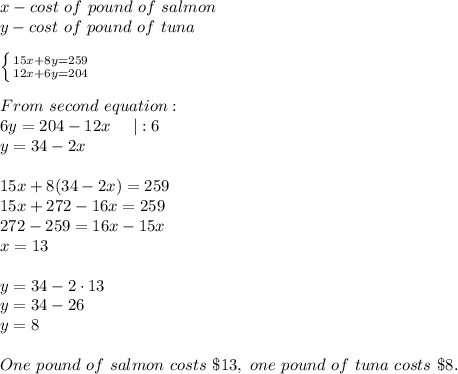 x-cost\ of\ pound\ of\ salmon\\y-cost\ of\ pound\ of\ tuna\\\\ \left \{ {{15x+8y=259} \atop {12x+6y=204}} \right. \\\\From\ second\ equation:\\6y=204-12x\ \ \ \ |:6\\y=34-2x\\\\15x+8(34-2x)=259\\15x+272-16x=259\\272-259=16x-15x\\x=13\\\\y=34-2\cdot13\\y=34-26\\y=8\\\\One\ pound\ of\ salmon\ costs\ \$13,\ one\ pound\ of\ tuna\ costs\ \$8.