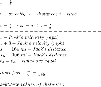 v=\frac{s}{t}\\\\v-velocity;\ s-distance;\ t-time\\\\v=\frac{s}{t}\to vt=s\to t=\frac{s}{v}\\---------------------\\v-Rock's\ veloocity\ (mph)\\v+8-Jack's\ velocity\ (mph)\\s_J=164\ mi-Jack's\ distance\\s_R=106\ mi-Rock's\ distance\\t_J=t_R-times\ are\ equal\\\\therefore:\frac{s_R}{v}=\frac{s_J}{v+8}\\\\subtitute\ values\ of\ distance: