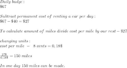 Daily\ budge:\\\$67\\\\Subtract\ permanent\ cost\ of\ renting\ a \ car\ per\ day:\\\ \$67-\$40=\$27\\\\To\ calculate\ amount\ of\ miles\ divide\ cost\ per\ mile\ by\ our\ rest-\$27\\\\changing\ units:\\cost\ per\ mile\ - \ \ \18\ cents =0,18\$\\\\ \frac{27\$}{0,18\$}=150 \ miles\\\\ In\ one\ day\ 150\ miles\ can\ be\ made.