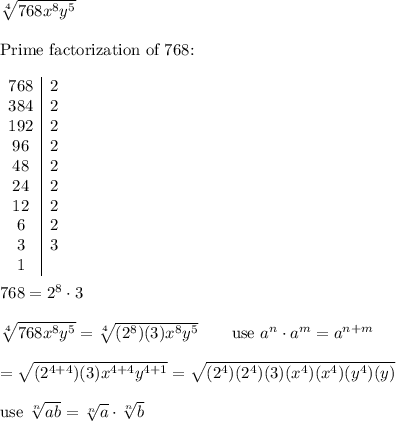 \sqrt[4]{768x^8y^5}\\\\\text{Prime factorization of 768:}\\\\\begin{array}{c|c}768&2\\384&2\\192&2\\96&2\\48&2\\24&2\\12&2\\6&2\\3&3\\1\end{array}\\\\768=2^8\cdot3\\\\\sqrt[4]{768x^8y^5}=\sqrt[4]{(2^8)(3)x^8y^5}\qquad\text{use}\ a^n\cdot a^m=a^{n+m}\\\\=\sqrt{(2^{4+4})(3)x^{4+4}y^{4+1}}=\sqrt{(2^4)(2^4)(3)(x^4)(x^4)(y^4)(y)}\\\\\text{use}\ \sqrt[n]{ab}=\sqrt[n]{a}\cdot\sqrt[n]{b}