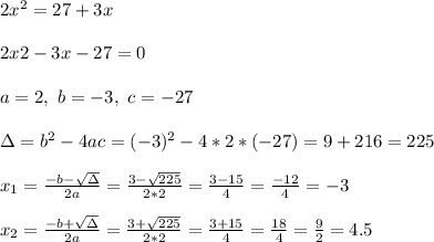 2x^2 = 27 + 3x \\ \\2x2 -3x-27=0 \\ \\ a=2 , \ b = -3 , \ c=-27 \\ \\\Delta = b^{2}-4ac =  (-3)^{2}-4*2*(-27)= 9+216 =225\\ \\x_{1}=\frac{-b-\sqrt{\Delta }}{2a} =\frac{3-\sqrt{225}}{2*2}=\frac{3-15}{4} =\frac{-12}{4}= -3\\ \\x_{2}=\frac{-b+\sqrt{\Delta }}{2a} = \frac{3+\sqrt{225}}{2*2}=\frac{3+15}{4} =\frac{18}{4}=  \frac{9}{2}=4.5