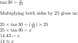 \tan 30=\frac{x}{25} \\ \\\text{Multiplying both sides by 25 gives us:} \\ \\25 \times \tan 30 = (\frac{x}{25})\times 25 \\25 \times \tan 30 = x \\14.43 = x  \\14\approx x