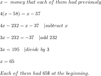 x-\ money\ that\ each\ of\ them \ had\ previously\\\\&#10;4(x-58)=x-37\\\\&#10;4x-232=x-37\ \ \  | subtract\ x\\\\&#10;3x-232=-37\ \ \ | add\ 232\\\\&#10;3x=195\ \ \ | divide\ by\ 3\\\\&#10;x=65\\\\&#10;Each\ of\ them\ had\ 65\$\ at\ the\ beginning.