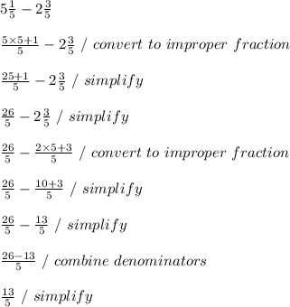 5 \frac{1}{5} - 2 \frac{3}{5} \\ \\  \frac{5 \times 5 + 1}{5} -  2\frac{3}{5} \ / \ convert \ to \ improper \ fraction \\ \\  \frac{25+1}{5} - 2 \frac{3}{5} \ / \ simplify \\ \\  \frac{26}{5} - 2 \frac{3}{5} \ / \ simplify \\ \\  \frac{26}{5} -  \frac{2 \times 5 + 3}{5} \ / \ convert \ to \ improper \ fraction \\ \\  \frac{26}{5} -  \frac{10+3}{5} \ / \ simplify \\ \\  \frac{26}{5} -  \frac{13}{5} \ / \ simplify \\ \\  \frac{26-13}{5} \ / \ combine \ denominators \\ \\  \frac{13}{5} \ / \ simplify \\ \\