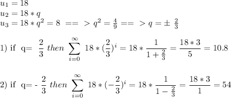 u_{1} =18\\&#10; u_{2} =18*q\\&#10; u_{3} =18*q^2=8\ ==\ \textgreater \  q^2= \frac{4}{9} ==\ \textgreater \  q=\pm\  \frac{2}{3} \\&#10;&#10;1) if \ q= \dfrac{2}{3} \ then \ \sum_{i=0}^{\infty}\ 18* (\frac{2}{3} )^i= 18*\frac{1}{1+ \frac{2}{3} } = \frac{18*3}{5}= 10.8\\\\&#10;&#10;2) if \ q= -\dfrac{2}{3} \ then \ \sum_{i=0}^{\infty}\ 18* (-\frac{2}{3} )^i= 18*\frac{1}{1- \frac{2}{3} } = \frac{18*3}{1}= 54\\\\&#10;&#10;&#10;&#10;&#10;&#10;