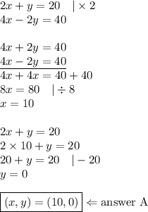 2x+y=20 \ \ \ |\times 2 \\&#10;4x-2y=40 \\ \\&#10;4x+2y=40 \\&#10;\underline{4x-2y=40} \\&#10;4x+4x=40+40 \\&#10;8x=80 \ \ \ |\div 8 \\&#10;x=10 \\ \\&#10;2x+y=20 \\&#10;2 \times 10+y=20 \\&#10;20+y=20 \ \ \ |-20 \\&#10;y=0 \\ \\&#10;\boxed{(x,y)=(10,0)} \Leftarrow \hbox{answer A}