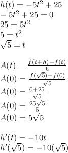 h(t)=-5t^2+25\\-5t^2+25=0\\25=5t^2\\5=t^2\\\sqrt{5}=t\\\\A(t)=\frac{f(t+h)-f(t)}{h}\\A(0)=\frac{f(\sqrt{5})-f(0)}{\sqrt{5}}\\A(0)=\frac{0+25}{\sqrt{5}}\\A(0)=\frac{25\sqrt{5}}{5}\\A(0)=5\sqrt{5}\\\\h'(t)=-10t\\h'(\sqrt{5})=-10(\sqrt{5})