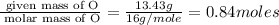 \frac{\text{ given mass of O}}{\text{ molar mass of O}}= \frac{13.43g}{16g/mole}=0.84moles