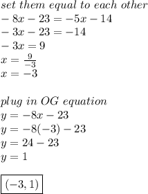 set\ them\ equal\ to\ each\ other \\ -8x-23=-5x-14 \\ -3x-23=-14 \\ -3x=9 \\ x= \frac{9}{-3} \\ x=-3 \\  \\ plug\ in\ OG\ equation \\ y=-8x-23 \\ y=-8(-3)-23 \\ y=24-23 \\ y=1 \\  \\ \boxed {(-3,1)}