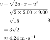 \begin{aligned}v &= \sqrt{2a\cdot x + u^{2}}\\ &= \sqrt{2\times 2.00\times 9.00}\\ &= \sqrt{18}\\&=3\sqrt{2}\\&\approx 4.24\;\rm m \cdot s^{-1} \end{aligned}\