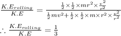 \frac{K.E_{rolling}}{K.E}=\frac{\frac{1}{2}\times \frac{1}{2}\times mr^{2}\times \frac{v^{2}}{r^{2}}}{\frac{1}{2}mv^{2}+\frac{1}{2}\times \frac{1}{2}\times m\times r^{2}\times \frac{v^{2}}{r^{2}}}\\\\\therefore \frac{K.E_{rolling}}{K.E}=\frac{1}{3}