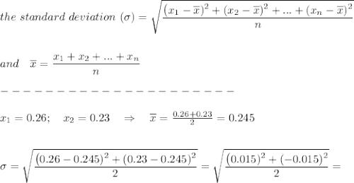 the\ standard\ deviation\ (\sigma)= \sqrt{ \frac{\big{(x_1-\overline{x})^2+(x_2-\overline{x})^2+...+(x_n-\overline{x})^2}}{\big{n}}}  \\\\\\and\ \ \ \overline{x}= \frac{\big{x_1+x_2+...+x_n}}{\big{n}} \\\\---------------------\\\\x_1=0.26;\ \ \ x_2=0.23\ \ \ \Rightarrow\ \ \ \overline{x}= \frac{0.26+0.23}{2} =0.245\\\\\\\sigma=\sqrt{ \frac{\big{(0.26-0.245)^2+(0.23-0.245)^2}}{\big{2}}} =\sqrt{ \frac{\big{(0.015)^2+(-0.015)^2}}{\big{2}}} =