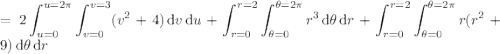 =\displaystyle2\int_{u=0}^{u=2\pi}\int_{v=0}^{v=3}(v^2+4)\,\mathrm dv\,\mathrm du+\int_{r=0}^{r=2}\int_{\theta=0}^{\theta=2\pi}r^3\,\mathrm d\theta\,\mathrm dr+\int_{r=0}^{r=2}\int_{\theta=0}^{\theta=2\pi}r(r^2+9)\,\mathrm d\theta\,\mathrm dr