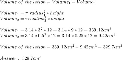 Volume\ of \ the\ lotion=Volume_1-Volume_2\\\\&#10;Volume_1=\pi\ radius_1^2*height\\&#10;Volume_2=\pi raadius_2^2*height\\\\&#10;Volume_1=3.14*3^2*12=3.14*9*12=339,12cm^3\\&#10;Volume_2= 3.14* 0.5^2*12=3.14*0.25*12=9.42cm^3\\\\&#10;Volume\ of\ the\ lotion=339,12cm^2-9.42cm^3=329.7cm^3\\\\&#10;\ 329.7cm^3