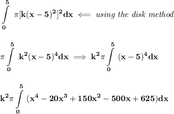 \bf  \displaystyle \int\limits_{0}^{5}\ \pi [k(x-5)^2]^2dx\impliedby \textit{using the disk method}&#10;\\\\\\&#10;\pi \displaystyle \int\limits_{0}^{5}\ k^2(x-5)^4dx\implies k^2\pi \int\limits_{0}^5 \ (x-5)^4dx&#10;\\\\\\&#10;\displaystyle k^2\pi \int\limits_{0}^{5}\ (x^4-20x^3+150x^2-500x+625)dx