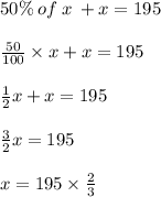50\% \: of \: x \:  + x = 195 \\  \\  \frac{50}{100}  \times x + x = 195 \\  \\  \frac{1}{2} x + x = 195 \\  \\  \frac{3}{2} x = 195 \\  \\ x = 195  \times  \frac{2}{3}