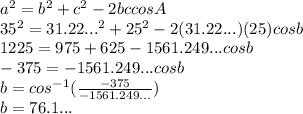 a^2 = b^2 +c^2 - 2bccosA&#10;\\35^2 = 31.22...^2+25^2-2(31.22...)(25)cosb&#10;\\1225 = 975 + 625 - 1561.249...cosb&#10;\\-375 = -1561.249...cosb&#10;\\b = cos^{-1}( \frac{-375}{-1561.249...}) &#10;\\b = 76.1...