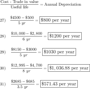 \dfrac{\text{Cost - Trade in value}}{\text{Useful life}}=\text{Annual Depreciation}\\\\\\27)\quad \dfrac{\$4500-\$500}{5\ yr}=\large\boxed{\$800\text{ per year}}\\\\\\28)\quad \dfrac{\$10,000-\$2,800}{6\ yr}=\large\boxed{\$1200\text{ per year}}\\\\\\29)\quad \dfrac{\$8150-\$3000}{5\ yr}=\large\boxed{\$1030\text{ per year}}\\\\\\30)\quad \dfrac{\$12,995-\$4,700}{8\ yr}=\large\boxed{\$1,036.88\text{ per year}}\\\\\\31)\quad \dfrac{\$2685-\$685}{3.5\ yr}=\large\boxed{\$571.43\text{ per year}}