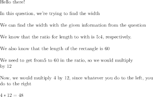 \text{Hello there!}\\\\\text{In this question, we're trying to find the width}\\\\\text{We can find the width with the given information from the question}\\\\\text{We know that the ratio for length to with is 5:4, respectively.}\\\\\text{We also know that the length of the rectangle is 60}\\\\\text{We need to get from5 to 60 in the ratio, so we would multiply}\\\text{by 12}\\\\\text{Now, we would multiply 4 by 12, since whatever you do to the left, you}\\\text{do to the right}\\\\4*12=48