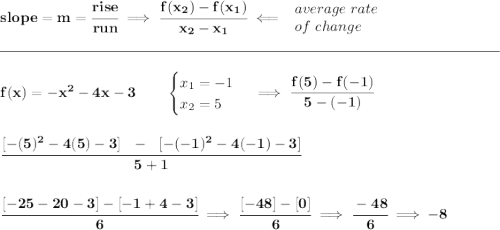\bf slope = m = \cfrac{rise}{run} \implies \cfrac{ f(x_2) - f(x_1)}{ x_2 - x_1}\impliedby \begin{array}{llll} average~rate\\ of~change \end{array}\\\\[-0.35em] \rule{34em}{0.25pt}\\\\ f(x)=-x^2-4x-3 \qquad \begin{cases} x_1=-1\\ x_2=5 \end{cases}\implies \cfrac{f(5)-f(-1)}{5-(-1)} \\\\\\ \cfrac{[-(5)^2-4(5)-3]~~-~~[-(-1)^2-4(-1)-3]}{5+1} \\\\\\ \cfrac{[-25-20-3]-[-1+4-3]}{6}\implies \cfrac{[-48]-[0]}{6}\implies \cfrac{-48}{6}\implies -8